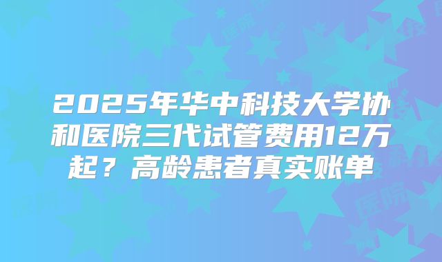 2025年华中科技大学协和医院三代试管费用12万起？高龄患者真实账单