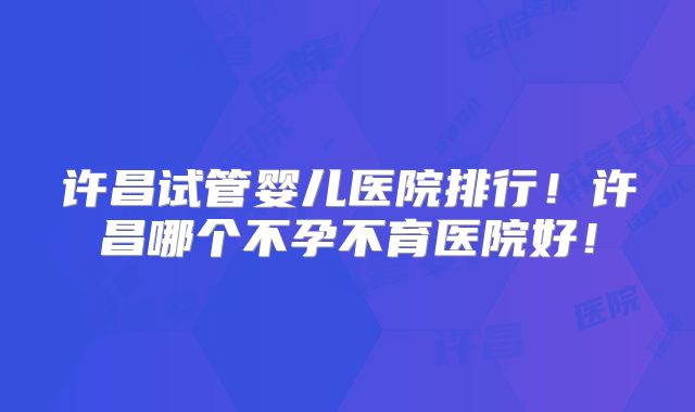 许昌试管婴儿医院排行！许昌哪个不孕不育医院好！