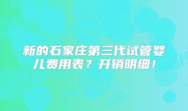 新的石家庄第三代试管婴儿费用表?开销明细!