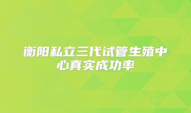 衡阳私立三代试管生殖中心真实成功率