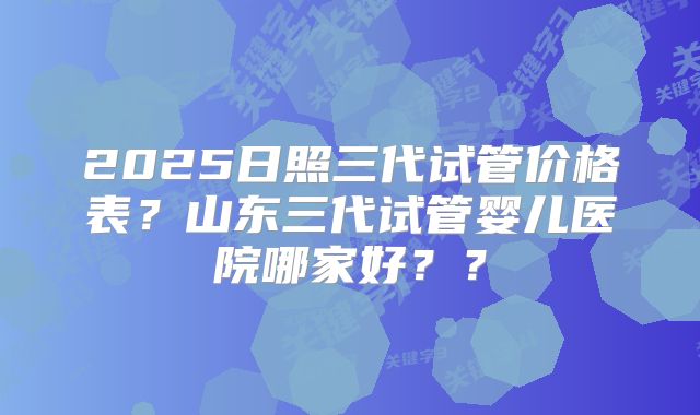 2025日照三代试管价格表？山东三代试管婴儿医院哪家好？？