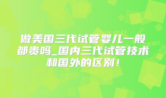 做美国三代试管婴儿一般都贵吗_国内三代试管技术和国外的区别！