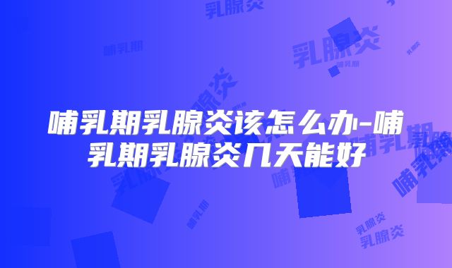 哺乳期乳腺炎该怎么办-哺乳期乳腺炎几天能好