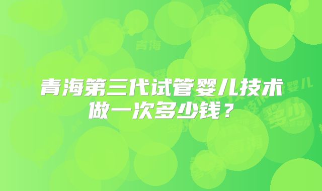 青海第三代试管婴儿技术做一次多少钱？