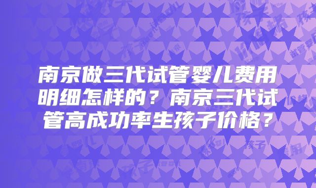 南京做三代试管婴儿费用明细怎样的？南京三代试管高成功率生孩子价格？