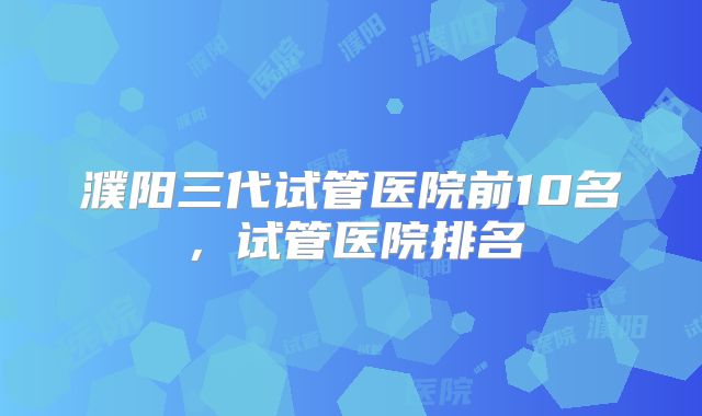 濮阳三代试管医院前10名,试管医院排名