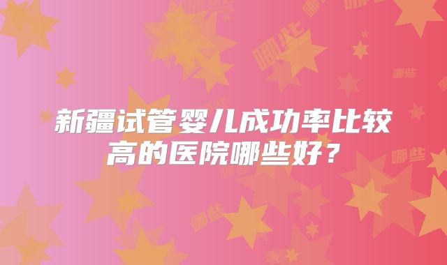 新疆试管婴儿成功率比较高的医院哪些好？