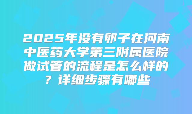 2025年没有卵子在河南中医药大学第三附属医院做试管的流程是怎么样的?详细步骤有哪些