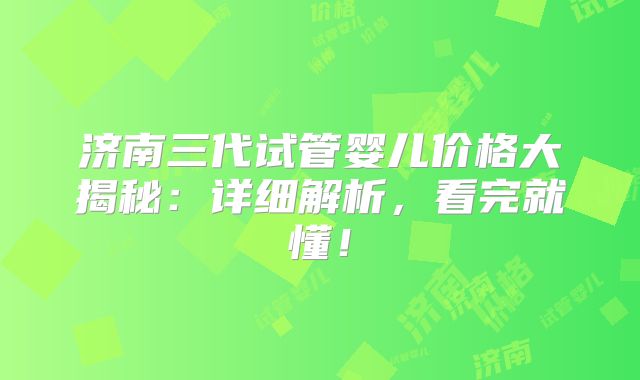 济南三代试管婴儿价格大揭秘：详细解析，看完就懂！