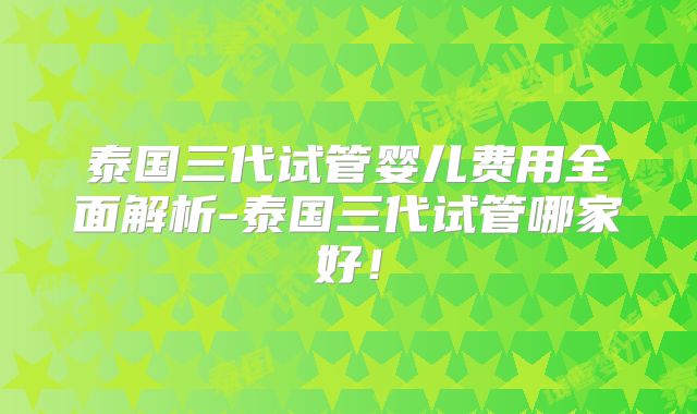 泰国三代试管婴儿费用全面解析-泰国三代试管哪家好！