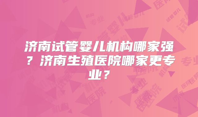 济南试管婴儿机构哪家强？济南生殖医院哪家更专业？
