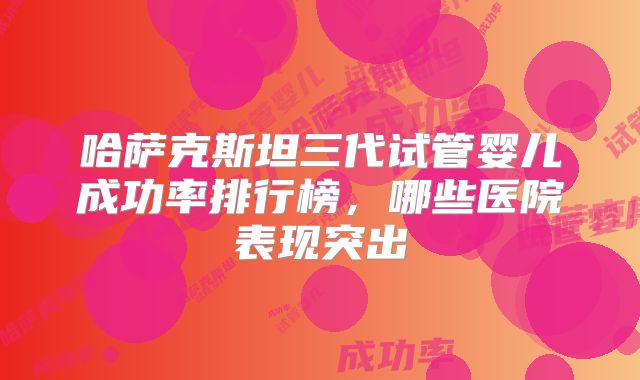 哈萨克斯坦三代试管婴儿成功率排行榜，哪些医院表现突出
