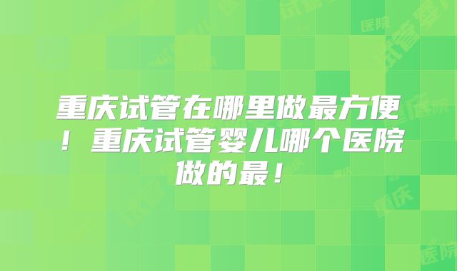 重庆试管在哪里做最方便!重庆试管婴儿哪个医院做的最!