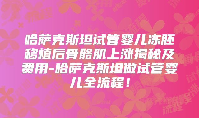 哈萨克斯坦试管婴儿冻胚移植后骨骼肌上涨揭秘及费用-哈萨克斯坦做试管婴儿全流程！