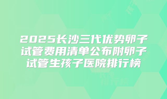 2025长沙三代优势卵子试管费用清单公布附卵子试管生孩子医院排行榜