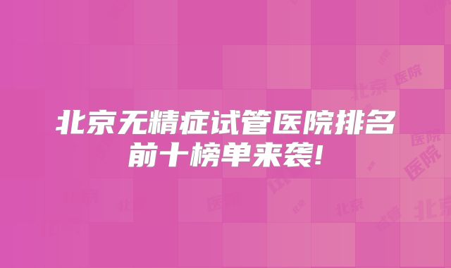 北京无精症试管医院排名前十榜单来袭!