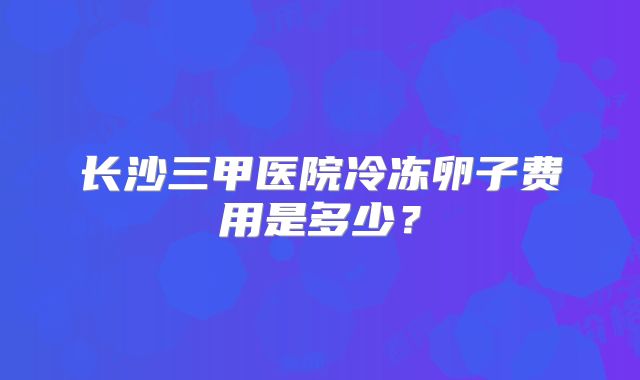 长沙三甲医院冷冻卵子费用是多少？