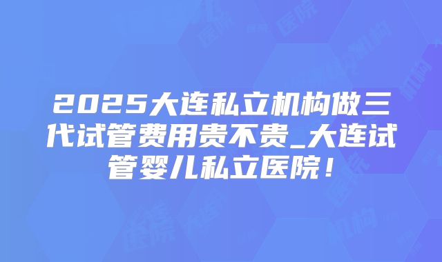 2025大连私立机构做三代试管费用贵不贵_大连试管婴儿私立医院!