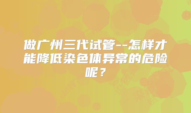 做广州三代试管--怎样才能降低染色体异常的危险呢?