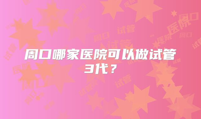 周口哪家医院可以做试管3代？