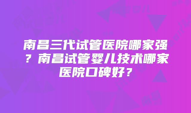 南昌三代试管医院哪家强？南昌试管婴儿技术哪家医院口碑好？