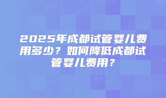2025年成都试管婴儿费用多少？如何降低成都试管婴儿费用？