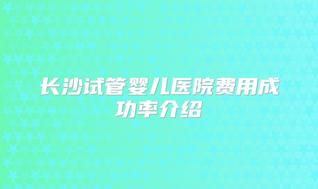 长沙试管婴儿医院费用成功率介绍