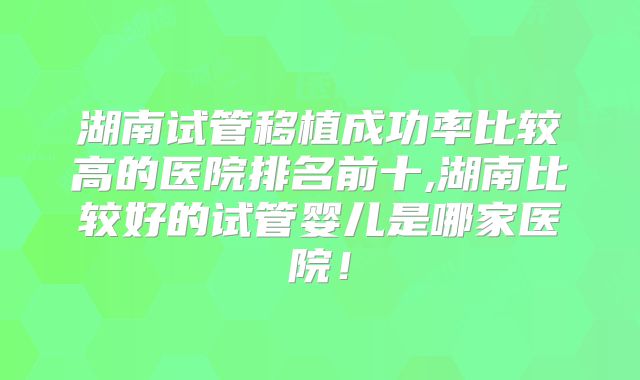 湖南试管移植成功率比较高的医院排名前十,湖南比较好的试管婴儿是哪家医院!