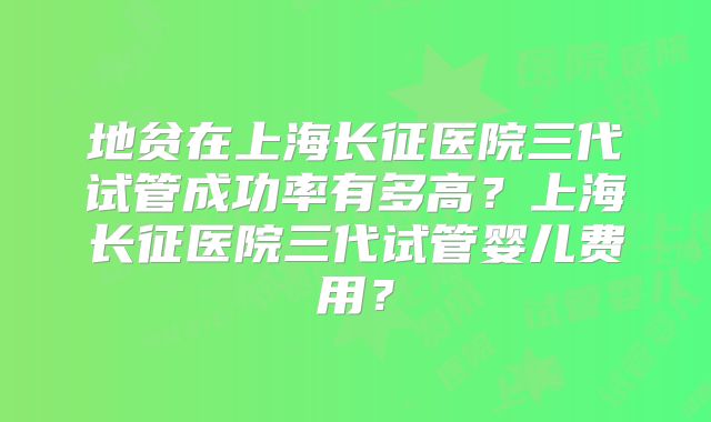 地贫在上海长征医院三代试管成功率有多高？上海长征医院三代试管婴儿费用？