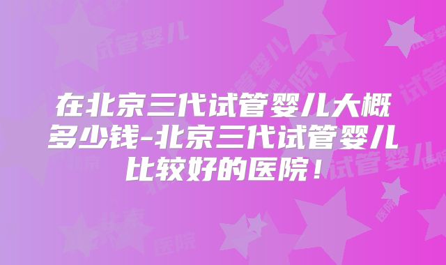 在北京三代试管婴儿大概多少钱-北京三代试管婴儿比较好的医院！