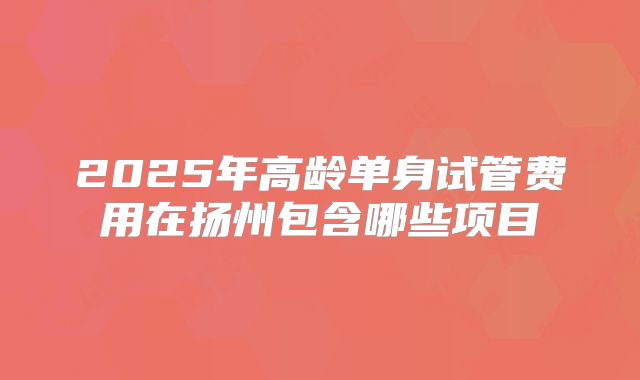 2025年高龄单身试管费用在扬州包含哪些项目