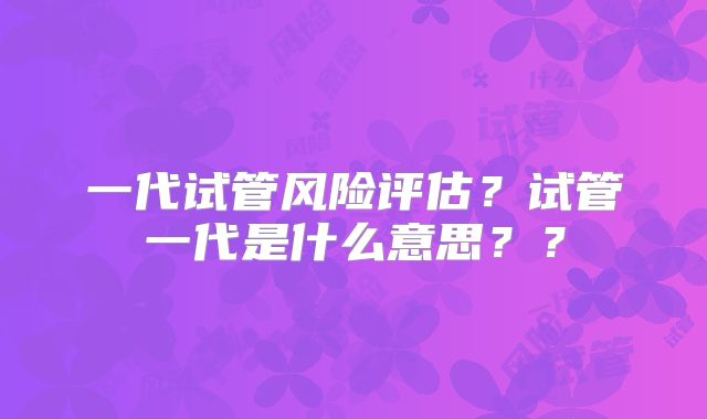 一代试管风险评估？试管一代是什么意思？？