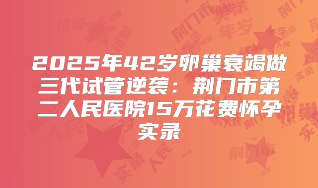 2025年42岁卵巢衰竭做三代试管逆袭：荆门市第二人民医院15万花费怀孕实录