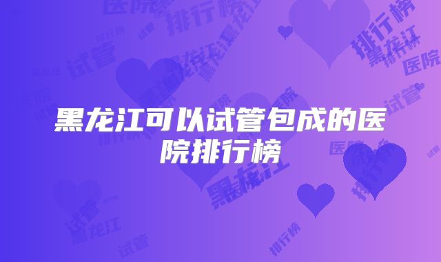 黑龙江可以试管包成的医院排行榜