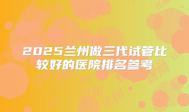 2025兰州做三代试管比较好的医院排名参考