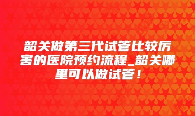 韶关做第三代试管比较厉害的医院预约流程_韶关哪里可以做试管！