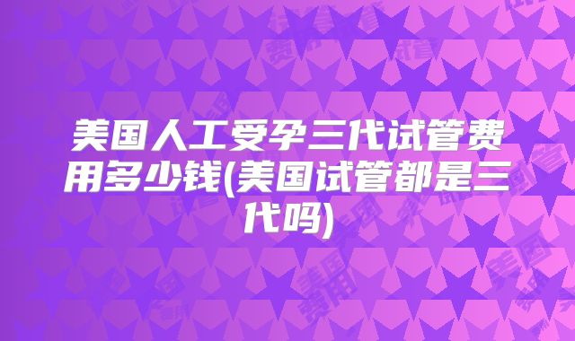 美国人工受孕三代试管费用多少钱(美国试管都是三代吗)