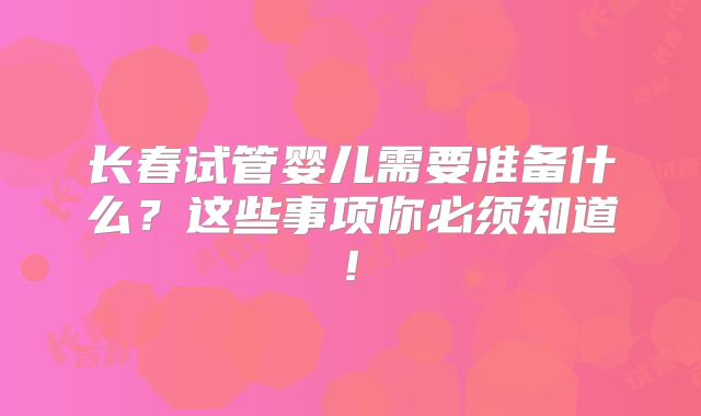 长春试管婴儿需要准备什么?这些事项你必须知道!