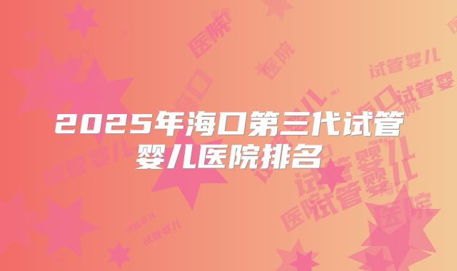 2025年海口第三代试管婴儿医院排名