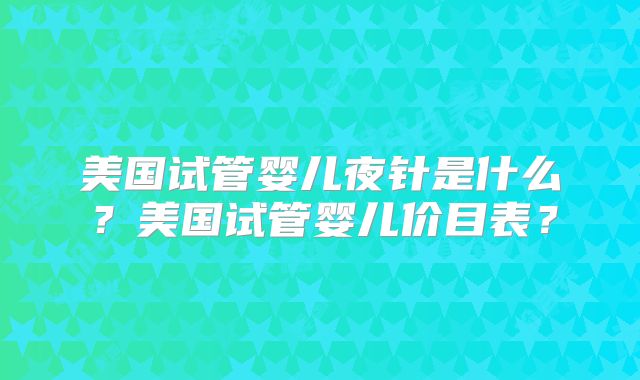 美国试管婴儿夜针是什么？美国试管婴儿价目表？