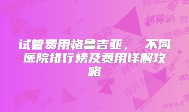 试管费用格鲁吉亚， 不同医院排行榜及费用详解攻略