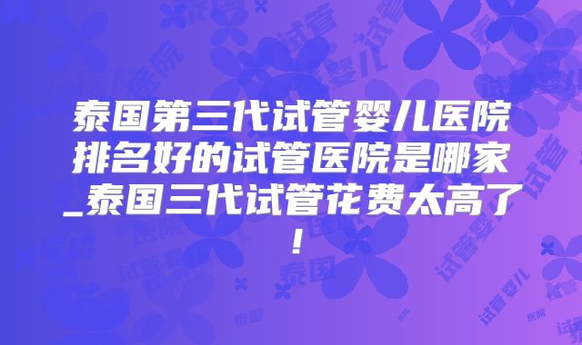泰国第三代试管婴儿医院排名好的试管医院是哪家_泰国三代试管花费太高了!
