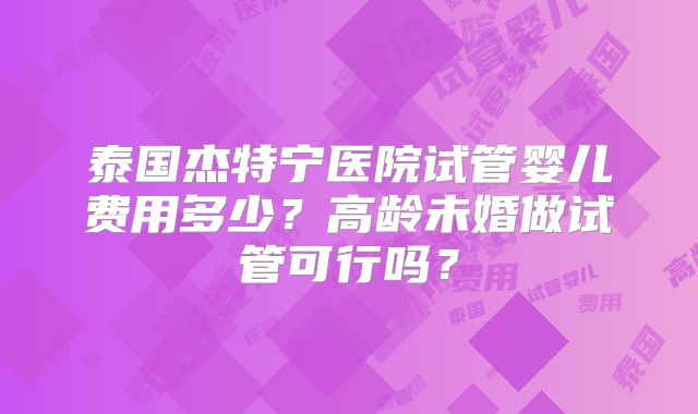 泰国杰特宁医院试管婴儿费用多少？高龄未婚做试管可行吗？