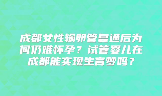 成都女性输卵管复通后为何仍难怀孕？试管婴儿在成都能实现生育梦吗？