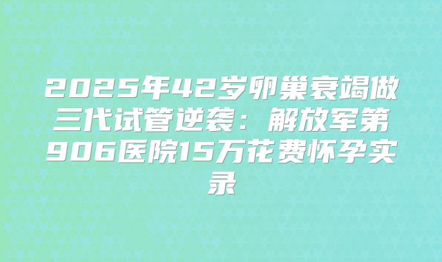 2025年42岁卵巢衰竭做三代试管逆袭：解放军第906医院15万花费怀孕实录
