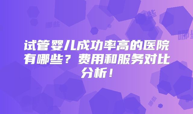 试管婴儿成功率高的医院有哪些？费用和服务对比分析！