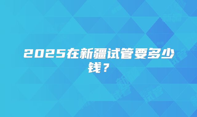2025在新疆试管要多少钱？