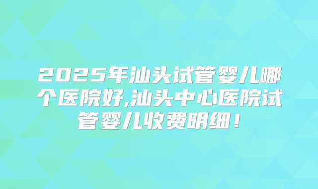 2025年汕头试管婴儿哪个医院好,汕头中心医院试管婴儿收费明细！