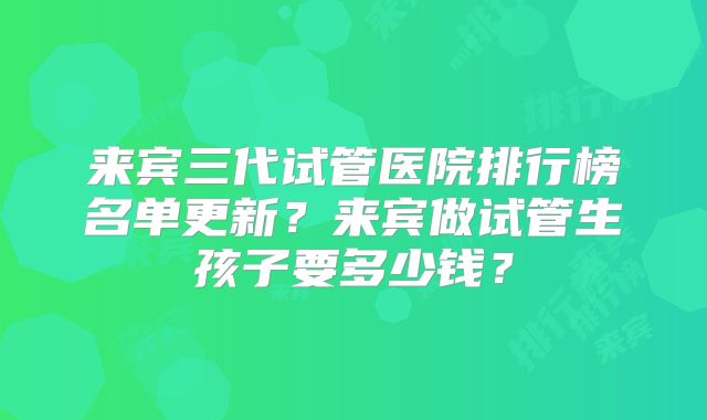 来宾三代试管医院排行榜名单更新？来宾做试管生孩子要多少钱？