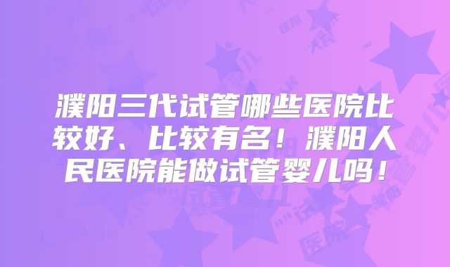 濮阳三代试管哪些医院比较好、比较有名！濮阳人民医院能做试管婴儿吗！